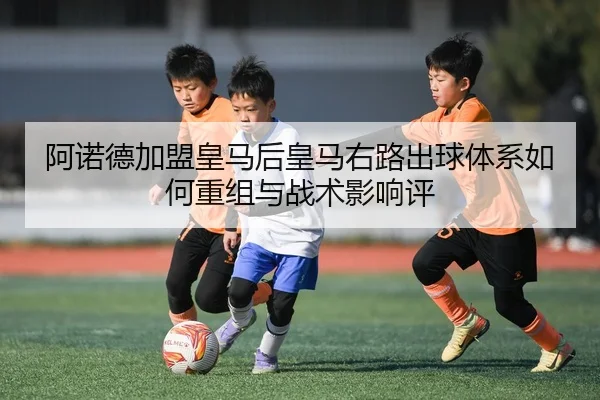 阿诺德加盟皇马后皇马右路出球体系如何重组与战术影响评