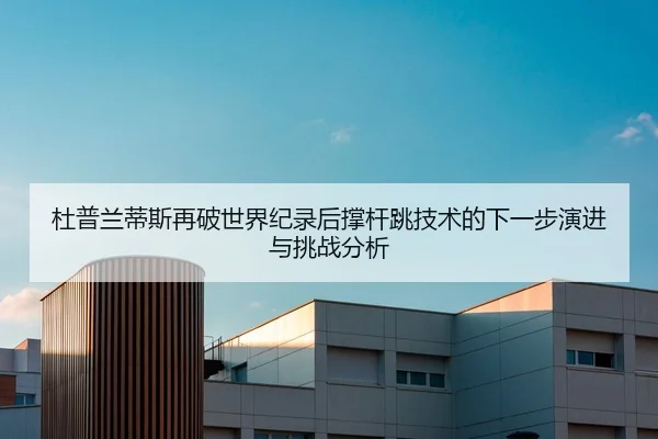 杜普兰蒂斯再破世界纪录后撑杆跳技术的下一步演进与挑战分析