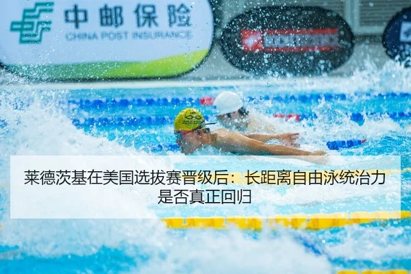 莱德茨基在美国选拔赛晋级后：长距离自由泳统治力是否真正回归
