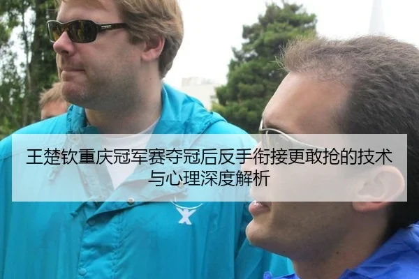 王楚钦重庆冠军赛夺冠后反手衔接更敢抢的技术与心理深度解析