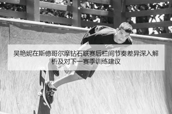 吴艳妮在斯德哥尔摩钻石联赛后栏间节奏差异深入解析及对下一赛季训练建议
