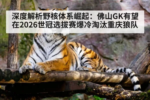 深度解析野核体系崛起:佛山GK有望在2026世冠选拔赛爆冷淘汰重庆狼队